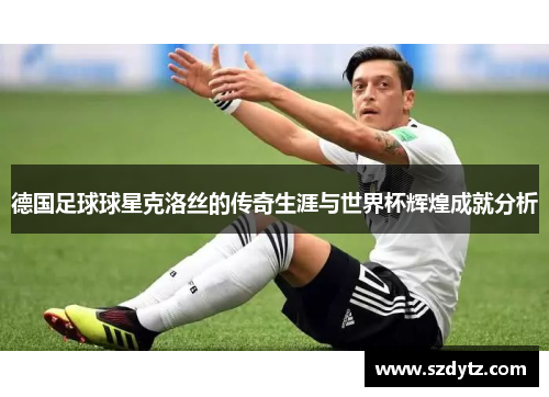 德国足球球星克洛丝的传奇生涯与世界杯辉煌成就分析