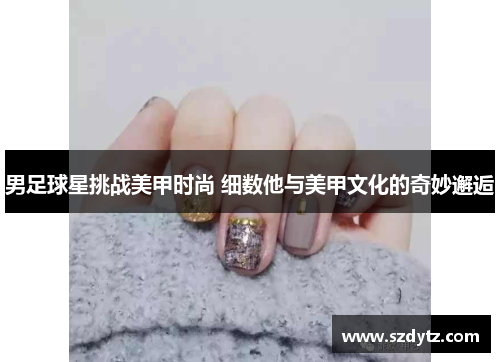 男足球星挑战美甲时尚 细数他与美甲文化的奇妙邂逅